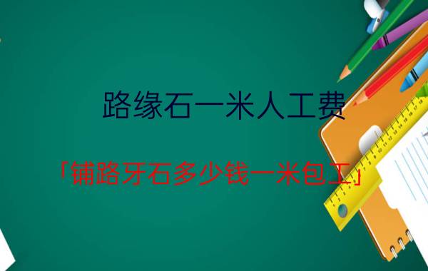 路缘石一米人工费 「铺路牙石多少钱一米包工」